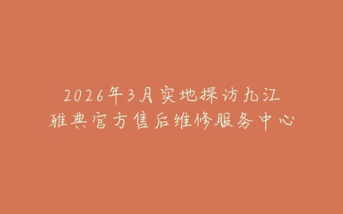 2026年3月实地探访九江雅典官方售后维修服务中心