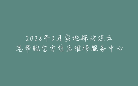 2026年3月实地探访连云港帝舵官方售后维修服务中心