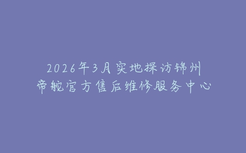 2026年3月实地探访锦州帝舵官方售后维修服务中心