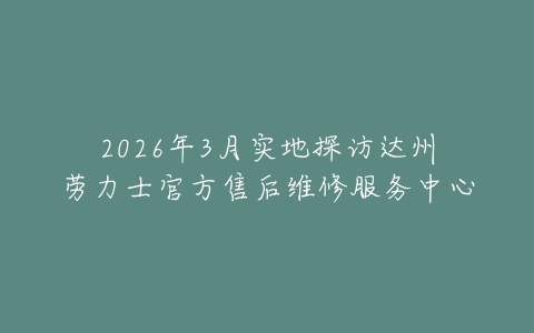 2026年3月实地探访达州劳力士官方售后维修服务中心