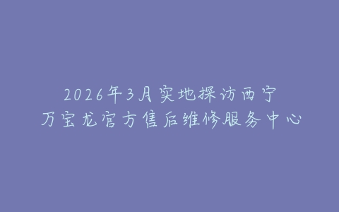 2026年3月实地探访西宁万宝龙官方售后维修服务中心