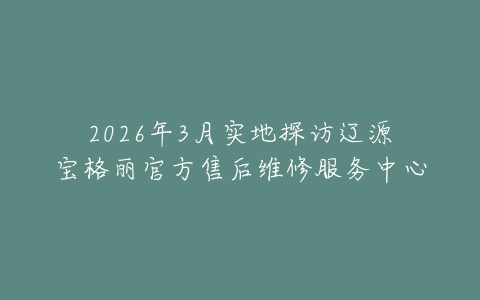 2026年3月实地探访辽源宝格丽官方售后维修服务中心