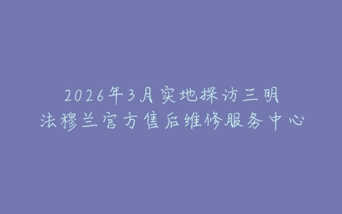 2026年3月实地探访三明法穆兰官方售后维修服务中心
