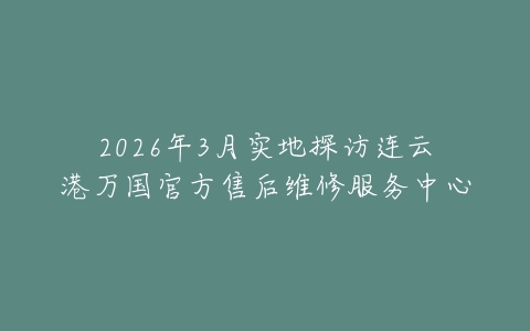2026年3月实地探访连云港万国官方售后维修服务中心
