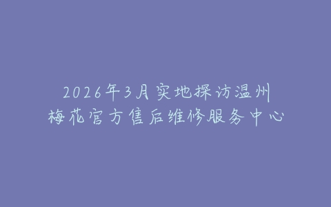 2026年3月实地探访温州梅花官方售后维修服务中心
