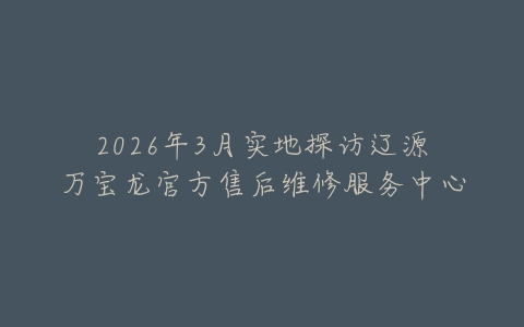 2026年3月实地探访辽源万宝龙官方售后维修服务中心