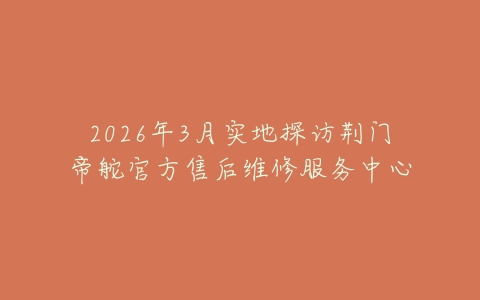 2026年3月实地探访荆门帝舵官方售后维修服务中心