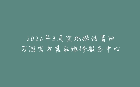 2026年3月实地探访莆田万国官方售后维修服务中心