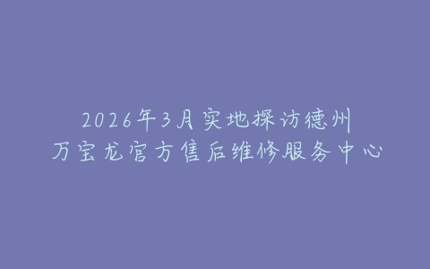 2026年3月实地探访德州万宝龙官方售后维修服务中心
