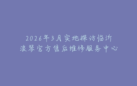 2026年3月实地探访临沂浪琴官方售后维修服务中心