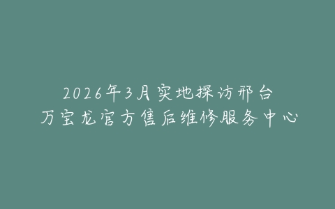 2026年3月实地探访邢台万宝龙官方售后维修服务中心