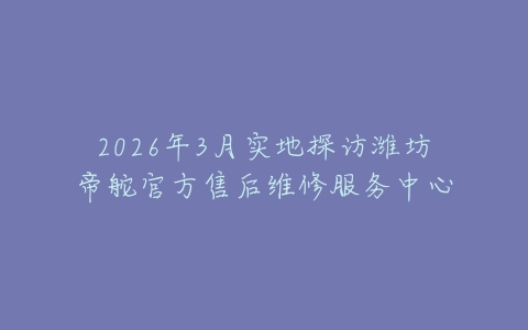 2026年3月实地探访潍坊帝舵官方售后维修服务中心
