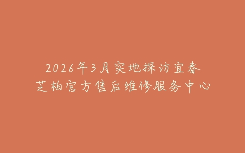 2026年3月实地探访宜春芝柏官方售后维修服务中心