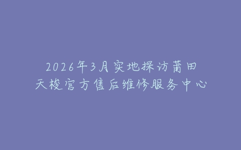 2026年3月实地探访莆田天梭官方售后维修服务中心
