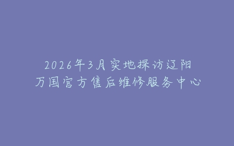 2026年3月实地探访辽阳万国官方售后维修服务中心