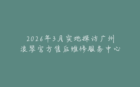 2026年3月实地探访广州浪琴官方售后维修服务中心