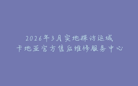 2026年3月实地探访运城卡地亚官方售后维修服务中心