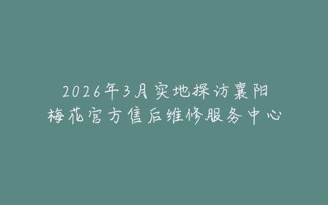 2026年3月实地探访襄阳梅花官方售后维修服务中心