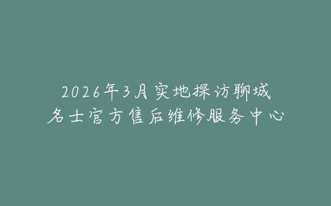 2026年3月实地探访聊城名士官方售后维修服务中心