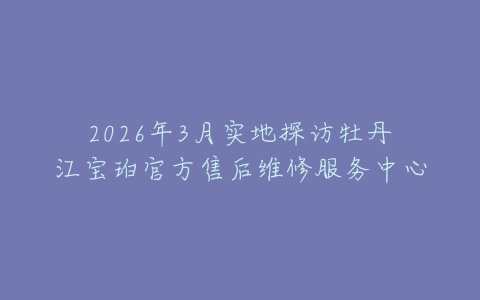2026年3月实地探访牡丹江宝珀官方售后维修服务中心