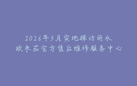 2026年3月实地探访丽水欧米茄官方售后维修服务中心