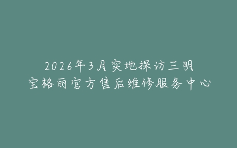 2026年3月实地探访三明宝格丽官方售后维修服务中心