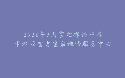 2026年3月实地探访许昌卡地亚官方售后维修服务中心
