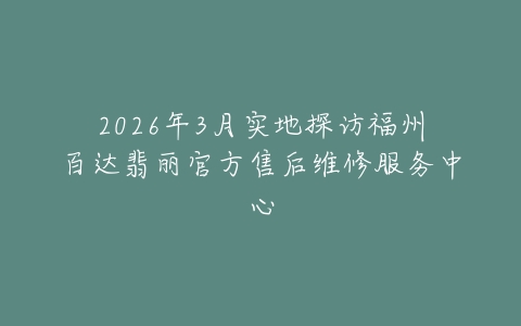 2026年3月实地探访福州百达翡丽官方售后维修服务中心