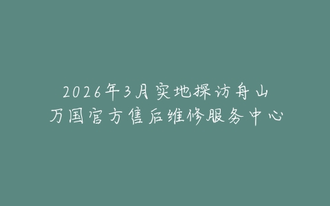 2026年3月实地探访舟山万国官方售后维修服务中心