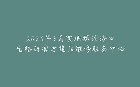 2026年3月实地探访海口宝格丽官方售后维修服务中心