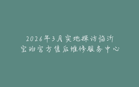 2026年3月实地探访临沂宝珀官方售后维修服务中心