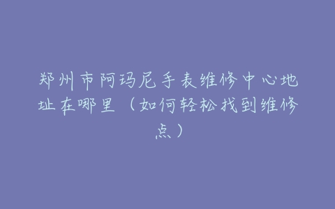 郑州市阿玛尼手表维修中心地址在哪里（如何轻松找到维修点）