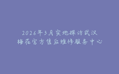 2026年3月实地探访武汉梅花官方售后维修服务中心