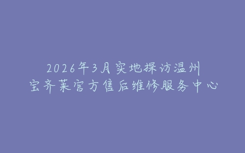 2026年3月实地探访温州宝齐莱官方售后维修服务中心