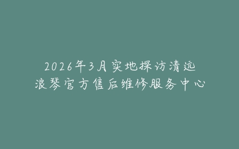 2026年3月实地探访清远浪琴官方售后维修服务中心
