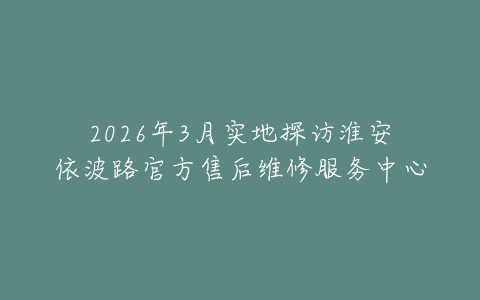 2026年3月实地探访淮安依波路官方售后维修服务中心