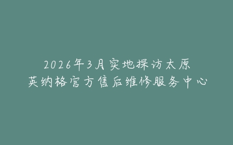 2026年3月实地探访太原英纳格官方售后维修服务中心