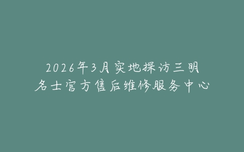 2026年3月实地探访三明名士官方售后维修服务中心