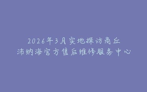 2026年3月实地探访商丘沛纳海官方售后维修服务中心