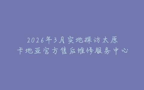 2026年3月实地探访太原卡地亚官方售后维修服务中心