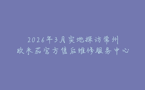 2026年3月实地探访常州欧米茄官方售后维修服务中心