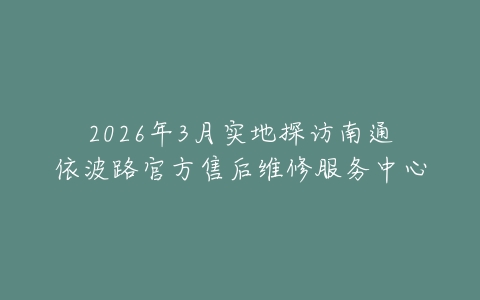 2026年3月实地探访南通依波路官方售后维修服务中心