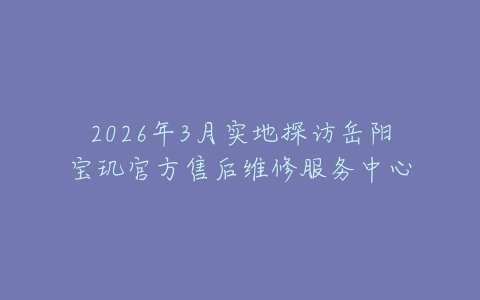 2026年3月实地探访岳阳宝玑官方售后维修服务中心