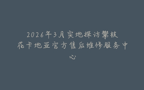 2026年3月实地探访攀枝花卡地亚官方售后维修服务中心
