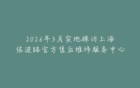 2026年3月实地探访上海依波路官方售后维修服务中心