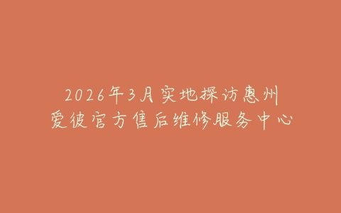 2026年3月实地探访惠州爱彼官方售后维修服务中心