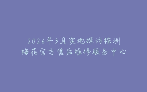 2026年3月实地探访株洲梅花官方售后维修服务中心