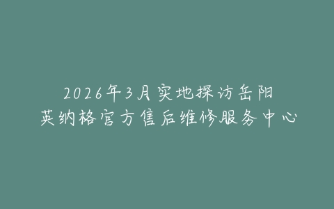 2026年3月实地探访岳阳英纳格官方售后维修服务中心