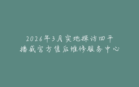 2026年3月实地探访四平播威官方售后维修服务中心