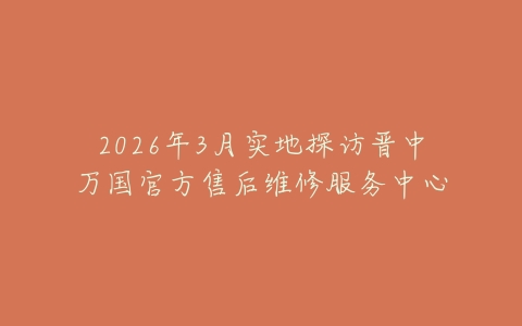 2026年3月实地探访晋中万国官方售后维修服务中心